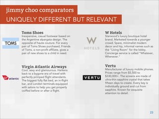 Toms Shoes
Inexpensive, casual footwear based on
the Argentine alpargata design. The
opposite of haute couture. For every
pair of Toms Shoes purchased, Friends
of Toms, a non-proﬁt afﬁliate, gives a
pair of new shoes to a child in need.
Virgin Atlantic Airways
Cool, sexy and glamourous. Harkens
back to a bygone era of travel with
perfectly primped ﬂight attendants.
The biggest fully ﬂat bed, an in-ﬂight
bar, and London terminals equipped
with salons to help you get properly
coiffed before or after a ﬂight.
W Hotels
Starwood's luxury boutique hotel
brand. Marketed towards a younger
crowd. Spare, minimalist modern
decor and hip, informal names such as
the "Living Room" for the lobby.
Concierge service is called “Whatever,
Whenever.”
Vertu
Manufacturer of luxury mobile phones.
Prices range from $5,500 to
$330,000+. The screens are made of
ultra-thin sapphire crystal that takes
ﬁfteen days to create. Every key is
individually ground and cut from
sapphire. Known for exquisite
attention to detail.
23
jimmy choo comparators
UNIQUELY DIFFERENT BUT RELEVANT
 