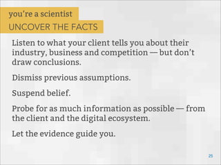 Listen to what your client tells you about their
industry, business and competition — but don’t
draw conclusions.
Dismiss previous assumptions.
Suspend belief.
Probe for as much information as possible — from
the client and the digital ecosystem.
Let the evidence guide you.
25
you’re a scientist
UNCOVER THE FACTS
 