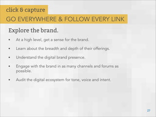 Explore the brand.
• At a high level, get a sense for the brand.
• Learn about the breadth and depth of their offerings.
• Understand the digital brand presence.
• Engage with the brand in as many channels and forums as
possible.
• Audit the digital ecosystem for tone, voice and intent.
27
click & capture
GO EVERYWHERE & FOLLOW EVERY LINK
 