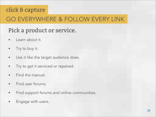 28
Pick a product or service.
• Learn about it.
• Try to buy it.
• Use it like the target audience does.
• Try to get it serviced or repaired.
• Find the manual.
• Find user forums.
• Find support forums and online communities.
• Engage with users.
click & capture
GO EVERYWHERE & FOLLOW EVERY LINK
 