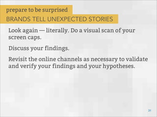 Look again — literally. Do a visual scan of your
screen caps.
Discuss your findings.
Revisit the online channels as necessary to validate
and verify your findings and your hypotheses.
31
prepare to be surprised
BRANDS TELL UNEXPECTED STORIES
 