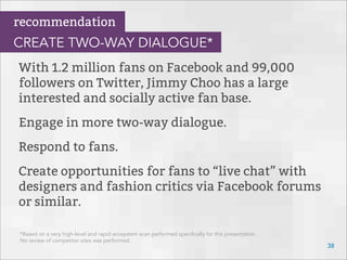 With 1.2 million fans on Facebook and 99,000
followers on Twitter, Jimmy Choo has a large
interested and socially active fan base.
Engage in more two-way dialogue.
Respond to fans.
Create opportunities for fans to “live chat” with
designers and fashion critics via Facebook forums
or similar.
38
recommendation
CREATE TWO-WAY DIALOGUE*
*Based on a very high-level and rapid ecosystem scan performed speciﬁcally for this presentation.
No review of competitor sites was performed.
 