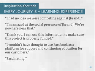“I had no idea we were competing against [brand].”
“I’m amazed at the social presence of [brand]. We’re
nowhere near that.”
“Thank you. I can use this information to make sure
this project is properly funded.”
“I wouldn’t have thought to use Facebook as a
platform for support and continuing education for
our customers.”
“Fascinating.”
53
inspiration abounds
EVERY JOURNEY IS A LEARNING EXPERIENCE
 