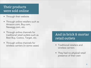 • Through their website
• Through online retailers such as
Amazon.com, Buy.com,
Newegg.com, etc.
• Through online channels for
traditional retail outlets such as
Best Buy, Costco, Target, etc.
• Through online channels for
wireless carriers (in some cases)
Their products
were sold online
• Traditional retailers and
wireless carriers
• They had no physical retail
presence of their own
6
And in brick & mortar
retail outlets
 