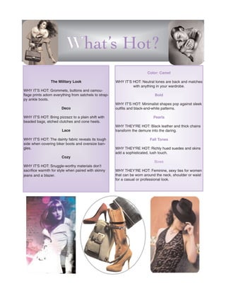 What’s Hot?
                                                                          Color: Camel

                 The Military Look                      WHY IT’S HOT: Neutral tones are back and matches
                                                                 with anything in your wardrobe.
WHY IT'S HOT: Grommets, buttons and camou-
flage prints adorn everything from satchels to strap-                          Bold
py ankle boots.
                                                        WHY IT'S HOT: Minimalist shapes pop against sleek
                       Deco                             outfits and black-and-white patterns.

WHY IT'S HOT: Bring pizzazz to a plain shift with                             Pearls
beaded bags, etched clutches and cone heels.
                                                        WHY THEY'RE HOT: Black leather and thick chains
                       Lace                             transform the demure into the daring.

WHY IT'S HOT: The dainty fabric reveals its tough                           Fall Tones
side when covering biker boots and oversize ban-
gles.                                                   WHY THEY'RE HOT: Richly hued suedes and skins
                                                        add a sophisticated, lush touch.
                       Cozy
                                                                               Bows
WHY IT'S HOT: Snuggle-worthy materials don’t
sacrifice warmth for style when paired with skinny      WHY THEY’RE HOT: Feminine, sexy ties for women
jeans and a blazer.                                     that can be worn around the neck, shoulder or waist
                                                        for a casual or professional look.
 