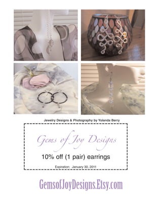 Jewelry Designs & Photography by Yolanda Berry




Gems of Joy Designs

 10% off (1 pair) earrings
       Expiration: January 30, 2011




GemsofJoyDesigns.Etsy.com
 