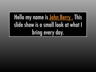 Hello my name is John Berry . This
slide show is a small look at what I
bring every day.
 