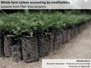 Whole farm carbon accounting by smallholders 
Lessons from Plan Vivo projects 
Nicholas Berry 
Research Associate – Tropical Land Use Change 
University of Edinburgh  