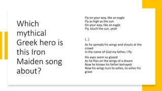 Which
mythical
Greek hero is
this Iron
Maiden song
about?
Fly on your way, like an eagle
Fly as high as the sun
On your way, like an eagle
Fly, touch the sun, yeah
[…]
As he spreads his wings and shouts at the
crowd
In the name of God my father, I fly
His eyes seem so glazed
As he flies on the wings of a dream
Now he knows his father betrayed
Now his wings turn to ashes, to ashes his
grave
 