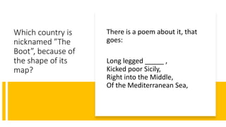 Which country is
nicknamed ”The
Boot”, because of
the shape of its
map?
There is a poem about it, that
goes:
Long legged _____ ,
Kicked poor Sicily,
Right into the Middle,
Of the Mediterranean Sea,
 