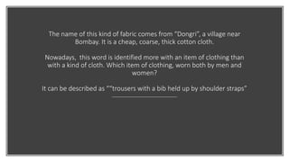 The name of this kind of fabric comes from “Dongri”, a village near
Bombay. It is a cheap, coarse, thick cotton cloth.
Nowadays, this word is identified more with an item of clothing than
with a kind of cloth. Which item of clothing, worn both by men and
women?
It can be described as ““trousers with a bib held up by shoulder straps”
 