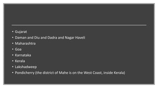 • Gujarat
• Daman and Diu and Dadra and Nagar Haveli
• Maharashtra
• Goa
• Karnataka
• Kerala
• Lakshadweep
• Pondicherry (the district of Mahe is on the West Coast, inside Kerala)
 