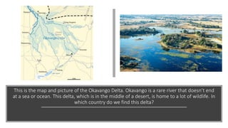This is the map and picture of the Okavango Delta. Okavango is a rare river that doesn’t end
at a sea or ocean. This delta, which is in the middle of a desert, is home to a lot of wildlife. In
which country do we find this delta?
 