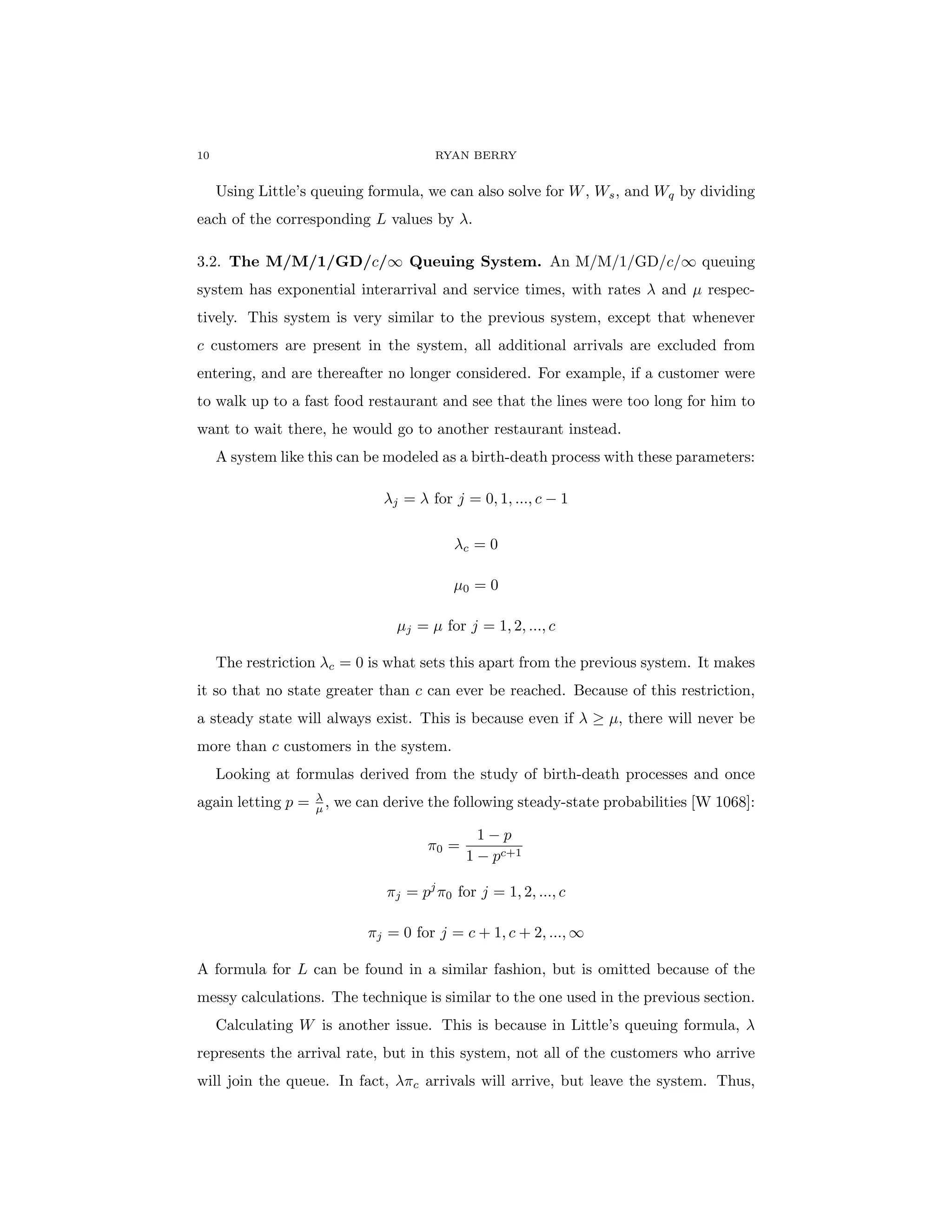 10 RYAN BERRY
Using Little’s queuing formula, we can also solve for W, Ws, and Wq by dividing
each of the corresponding L values by λ.
3.2. The M/M/1/GD/c/∞ Queuing System. An M/M/1/GD/c/∞ queuing
system has exponential interarrival and service times, with rates λ and µ respec-
tively. This system is very similar to the previous system, except that whenever
c customers are present in the system, all additional arrivals are excluded from
entering, and are thereafter no longer considered. For example, if a customer were
to walk up to a fast food restaurant and see that the lines were too long for him to
want to wait there, he would go to another restaurant instead.
A system like this can be modeled as a birth-death process with these parameters:
λj = λ for j = 0, 1, ..., c − 1
λc = 0
µ0 = 0
µj = µ for j = 1, 2, ..., c
The restriction λc = 0 is what sets this apart from the previous system. It makes
it so that no state greater than c can ever be reached. Because of this restriction,
a steady state will always exist. This is because even if λ ≥ µ, there will never be
more than c customers in the system.
Looking at formulas derived from the study of birth-death processes and once
again letting p = λ
µ , we can derive the following steady-state probabilities [W 1068]:
π0 =
1 − p
1 − pc+1
πj = pj
π0 for j = 1, 2, ..., c
πj = 0 for j = c + 1, c + 2, ..., ∞
A formula for L can be found in a similar fashion, but is omitted because of the
messy calculations. The technique is similar to the one used in the previous section.
Calculating W is another issue. This is because in Little’s queuing formula, λ
represents the arrival rate, but in this system, not all of the customers who arrive
will join the queue. In fact, λπc arrivals will arrive, but leave the system. Thus,
 
