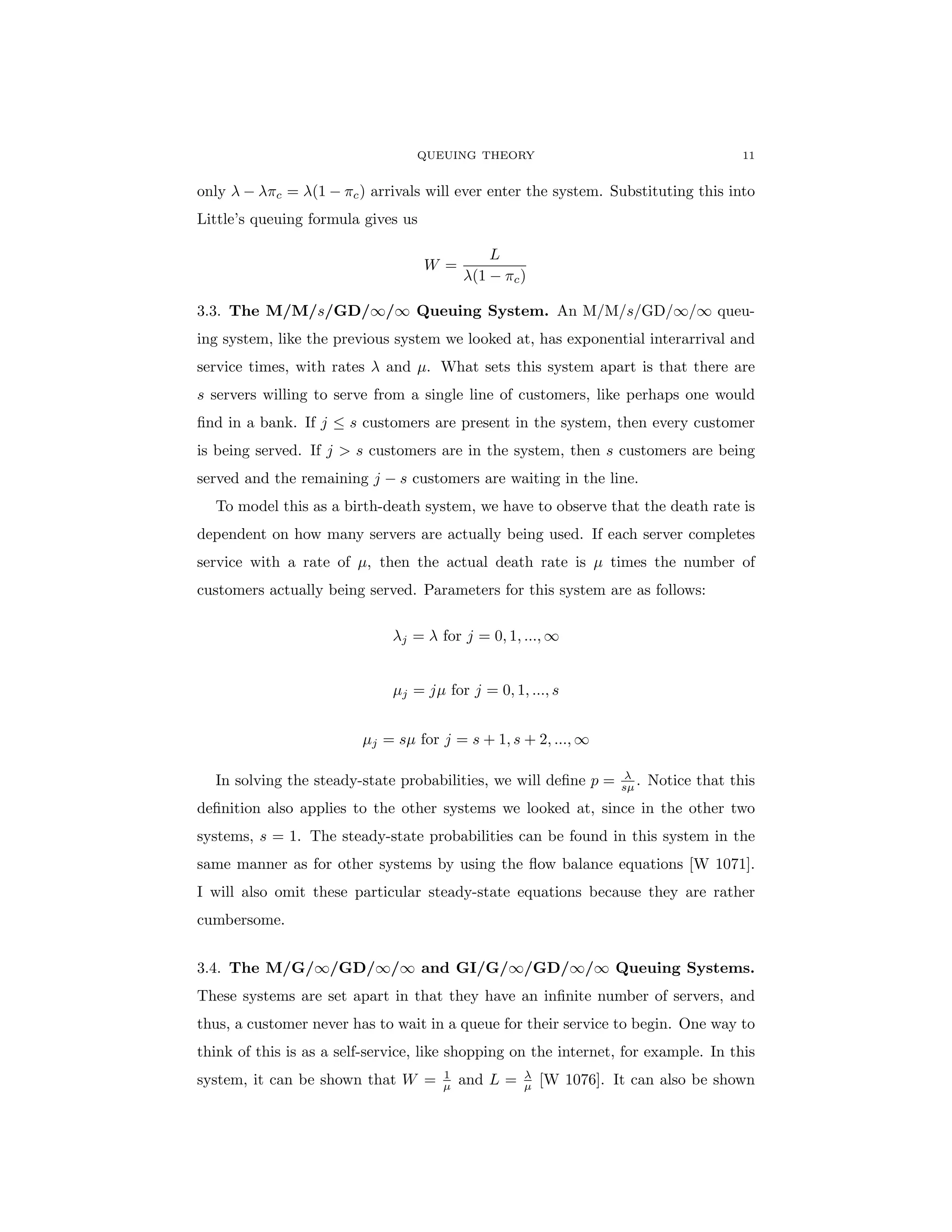 QUEUING THEORY 11
only λ − λπc = λ(1 − πc) arrivals will ever enter the system. Substituting this into
Little’s queuing formula gives us
W =
L
λ(1 − πc)
3.3. The M/M/s/GD/∞/∞ Queuing System. An M/M/s/GD/∞/∞ queu-
ing system, like the previous system we looked at, has exponential interarrival and
service times, with rates λ and µ. What sets this system apart is that there are
s servers willing to serve from a single line of customers, like perhaps one would
find in a bank. If j ≤ s customers are present in the system, then every customer
is being served. If j > s customers are in the system, then s customers are being
served and the remaining j − s customers are waiting in the line.
To model this as a birth-death system, we have to observe that the death rate is
dependent on how many servers are actually being used. If each server completes
service with a rate of µ, then the actual death rate is µ times the number of
customers actually being served. Parameters for this system are as follows:
λj = λ for j = 0, 1, ..., ∞
µj = jµ for j = 0, 1, ..., s
µj = sµ for j = s + 1, s + 2, ..., ∞
In solving the steady-state probabilities, we will define p = λ
sµ . Notice that this
definition also applies to the other systems we looked at, since in the other two
systems, s = 1. The steady-state probabilities can be found in this system in the
same manner as for other systems by using the flow balance equations [W 1071].
I will also omit these particular steady-state equations because they are rather
cumbersome.
3.4. The M/G/∞/GD/∞/∞ and GI/G/∞/GD/∞/∞ Queuing Systems.
These systems are set apart in that they have an infinite number of servers, and
thus, a customer never has to wait in a queue for their service to begin. One way to
think of this is as a self-service, like shopping on the internet, for example. In this
system, it can be shown that W = 1
µ and L = λ
µ [W 1076]. It can also be shown
 
