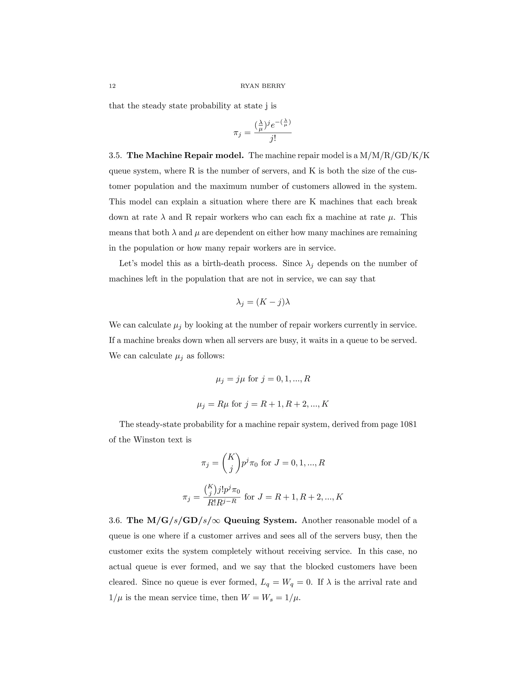 12 RYAN BERRY
that the steady state probability at state j is
πj =
(λ
µ )j
e−( λ
µ )
j!
3.5. The Machine Repair model. The machine repair model is a M/M/R/GD/K/K
queue system, where R is the number of servers, and K is both the size of the cus-
tomer population and the maximum number of customers allowed in the system.
This model can explain a situation where there are K machines that each break
down at rate λ and R repair workers who can each fix a machine at rate µ. This
means that both λ and µ are dependent on either how many machines are remaining
in the population or how many repair workers are in service.
Let’s model this as a birth-death process. Since λj depends on the number of
machines left in the population that are not in service, we can say that
λj = (K − j)λ
We can calculate µj by looking at the number of repair workers currently in service.
If a machine breaks down when all servers are busy, it waits in a queue to be served.
We can calculate µj as follows:
µj = jµ for j = 0, 1, ..., R
µj = Rµ for j = R + 1, R + 2, ..., K
The steady-state probability for a machine repair system, derived from page 1081
of the Winston text is
πj =

K
j

pj
π0 for J = 0, 1, ..., R
πj =
K
j

j!pj
π0
R!Rj−R
for J = R + 1, R + 2, ..., K
3.6. The M/G/s/GD/s/∞ Queuing System. Another reasonable model of a
queue is one where if a customer arrives and sees all of the servers busy, then the
customer exits the system completely without receiving service. In this case, no
actual queue is ever formed, and we say that the blocked customers have been
cleared. Since no queue is ever formed, Lq = Wq = 0. If λ is the arrival rate and
1/µ is the mean service time, then W = Ws = 1/µ.
 