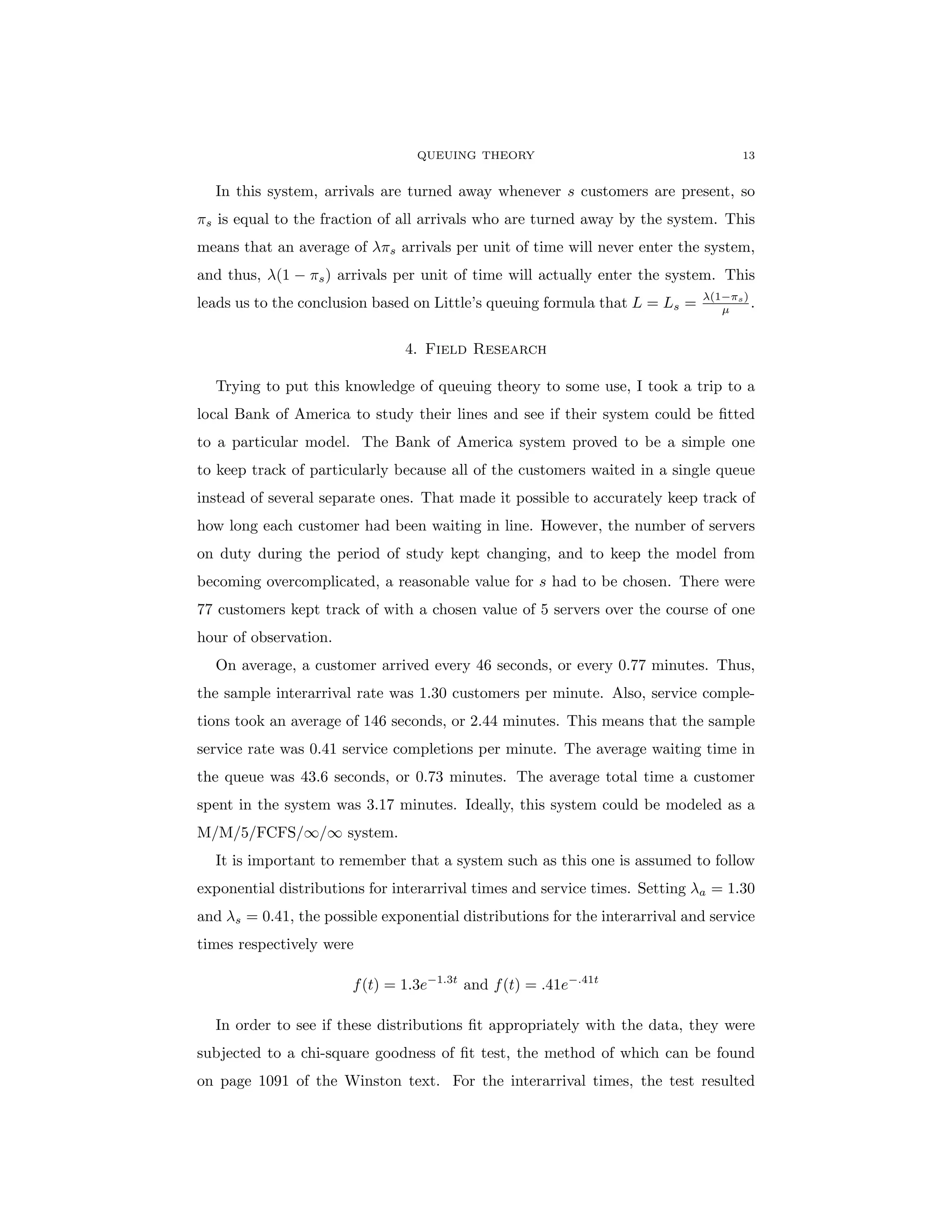 QUEUING THEORY 13
In this system, arrivals are turned away whenever s customers are present, so
πs is equal to the fraction of all arrivals who are turned away by the system. This
means that an average of λπs arrivals per unit of time will never enter the system,
and thus, λ(1 − πs) arrivals per unit of time will actually enter the system. This
leads us to the conclusion based on Little’s queuing formula that L = Ls = λ(1−πs)
µ .
4. Field Research
Trying to put this knowledge of queuing theory to some use, I took a trip to a
local Bank of America to study their lines and see if their system could be fitted
to a particular model. The Bank of America system proved to be a simple one
to keep track of particularly because all of the customers waited in a single queue
instead of several separate ones. That made it possible to accurately keep track of
how long each customer had been waiting in line. However, the number of servers
on duty during the period of study kept changing, and to keep the model from
becoming overcomplicated, a reasonable value for s had to be chosen. There were
77 customers kept track of with a chosen value of 5 servers over the course of one
hour of observation.
On average, a customer arrived every 46 seconds, or every 0.77 minutes. Thus,
the sample interarrival rate was 1.30 customers per minute. Also, service comple-
tions took an average of 146 seconds, or 2.44 minutes. This means that the sample
service rate was 0.41 service completions per minute. The average waiting time in
the queue was 43.6 seconds, or 0.73 minutes. The average total time a customer
spent in the system was 3.17 minutes. Ideally, this system could be modeled as a
M/M/5/FCFS/∞/∞ system.
It is important to remember that a system such as this one is assumed to follow
exponential distributions for interarrival times and service times. Setting λa = 1.30
and λs = 0.41, the possible exponential distributions for the interarrival and service
times respectively were
f(t) = 1.3e−1.3t
and f(t) = .41e−.41t
In order to see if these distributions fit appropriately with the data, they were
subjected to a chi-square goodness of fit test, the method of which can be found
on page 1091 of the Winston text. For the interarrival times, the test resulted
 