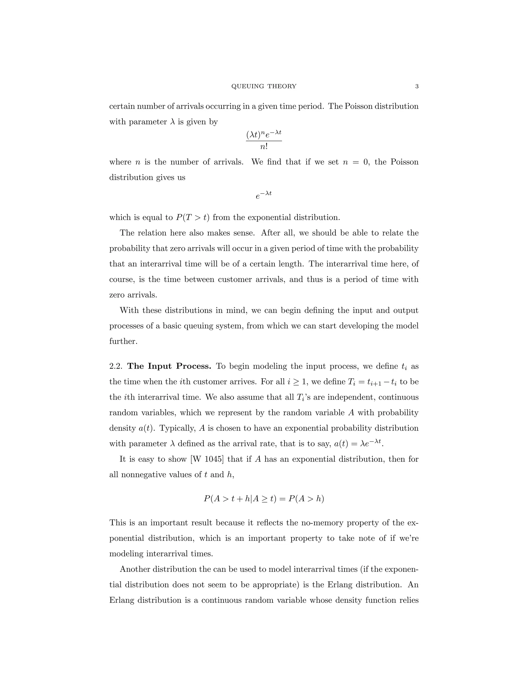 QUEUING THEORY 3
certain number of arrivals occurring in a given time period. The Poisson distribution
with parameter λ is given by
(λt)n
e−λt
n!
where n is the number of arrivals. We find that if we set n = 0, the Poisson
distribution gives us
e−λt
which is equal to P(T > t) from the exponential distribution.
The relation here also makes sense. After all, we should be able to relate the
probability that zero arrivals will occur in a given period of time with the probability
that an interarrival time will be of a certain length. The interarrival time here, of
course, is the time between customer arrivals, and thus is a period of time with
zero arrivals.
With these distributions in mind, we can begin defining the input and output
processes of a basic queuing system, from which we can start developing the model
further.
2.2. The Input Process. To begin modeling the input process, we define ti as
the time when the ith customer arrives. For all i ≥ 1, we define Ti = ti+1 −ti to be
the ith interarrival time. We also assume that all Ti’s are independent, continuous
random variables, which we represent by the random variable A with probability
density a(t). Typically, A is chosen to have an exponential probability distribution
with parameter λ defined as the arrival rate, that is to say, a(t) = λe−λt
.
It is easy to show [W 1045] that if A has an exponential distribution, then for
all nonnegative values of t and h,
P(A > t + h|A ≥ t) = P(A > h)
This is an important result because it reflects the no-memory property of the ex-
ponential distribution, which is an important property to take note of if we’re
modeling interarrival times.
Another distribution the can be used to model interarrival times (if the exponen-
tial distribution does not seem to be appropriate) is the Erlang distribution. An
Erlang distribution is a continuous random variable whose density function relies
 