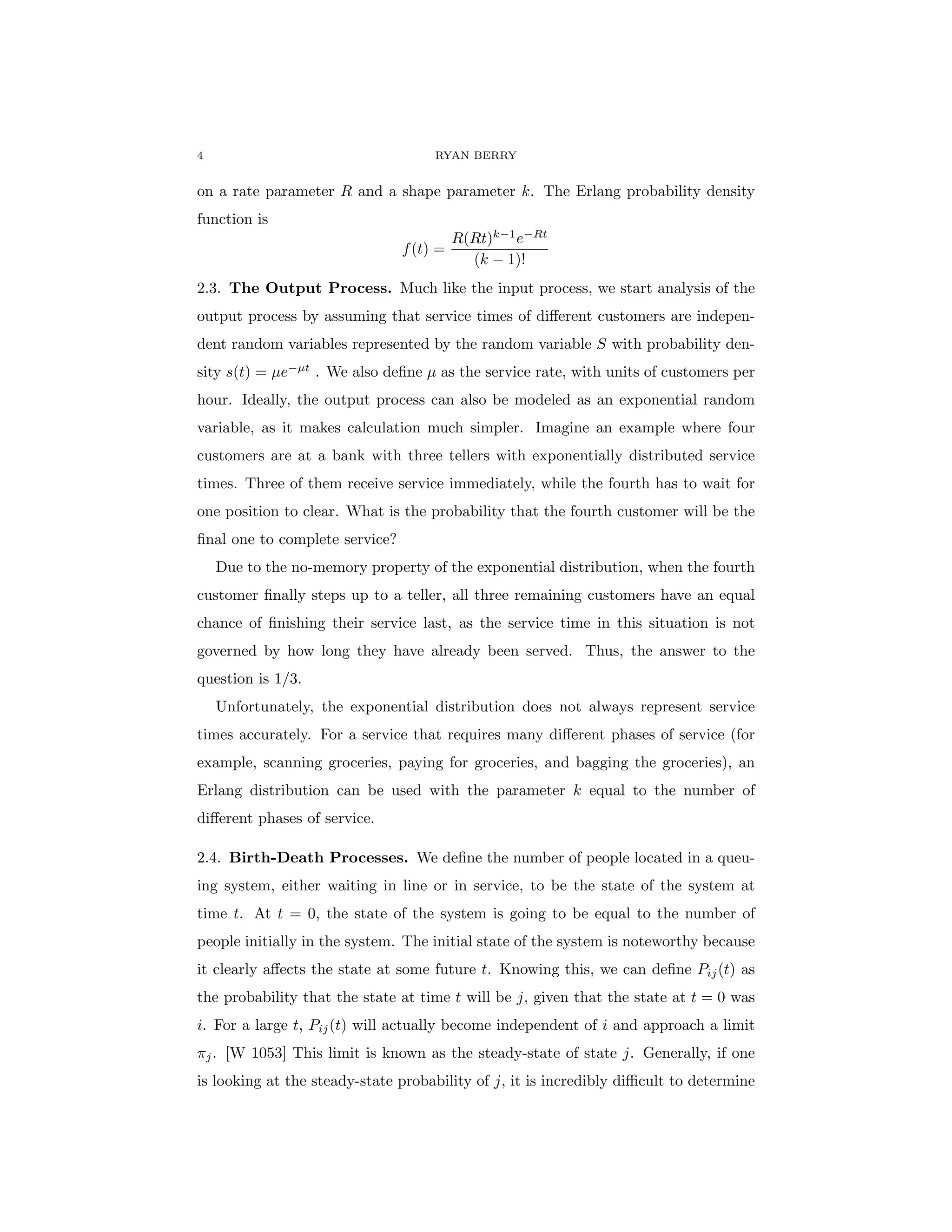 4 RYAN BERRY
on a rate parameter R and a shape parameter k. The Erlang probability density
function is
f(t) =
R(Rt)k−1
e−Rt
(k − 1)!
2.3. The Output Process. Much like the input process, we start analysis of the
output process by assuming that service times of different customers are indepen-
dent random variables represented by the random variable S with probability den-
sity s(t) = µe−µt
. We also define µ as the service rate, with units of customers per
hour. Ideally, the output process can also be modeled as an exponential random
variable, as it makes calculation much simpler. Imagine an example where four
customers are at a bank with three tellers with exponentially distributed service
times. Three of them receive service immediately, while the fourth has to wait for
one position to clear. What is the probability that the fourth customer will be the
final one to complete service?
Due to the no-memory property of the exponential distribution, when the fourth
customer finally steps up to a teller, all three remaining customers have an equal
chance of finishing their service last, as the service time in this situation is not
governed by how long they have already been served. Thus, the answer to the
question is 1/3.
Unfortunately, the exponential distribution does not always represent service
times accurately. For a service that requires many different phases of service (for
example, scanning groceries, paying for groceries, and bagging the groceries), an
Erlang distribution can be used with the parameter k equal to the number of
different phases of service.
2.4. Birth-Death Processes. We define the number of people located in a queu-
ing system, either waiting in line or in service, to be the state of the system at
time t. At t = 0, the state of the system is going to be equal to the number of
people initially in the system. The initial state of the system is noteworthy because
it clearly affects the state at some future t. Knowing this, we can define Pij(t) as
the probability that the state at time t will be j, given that the state at t = 0 was
i. For a large t, Pij(t) will actually become independent of i and approach a limit
πj. [W 1053] This limit is known as the steady-state of state j. Generally, if one
is looking at the steady-state probability of j, it is incredibly difficult to determine
 