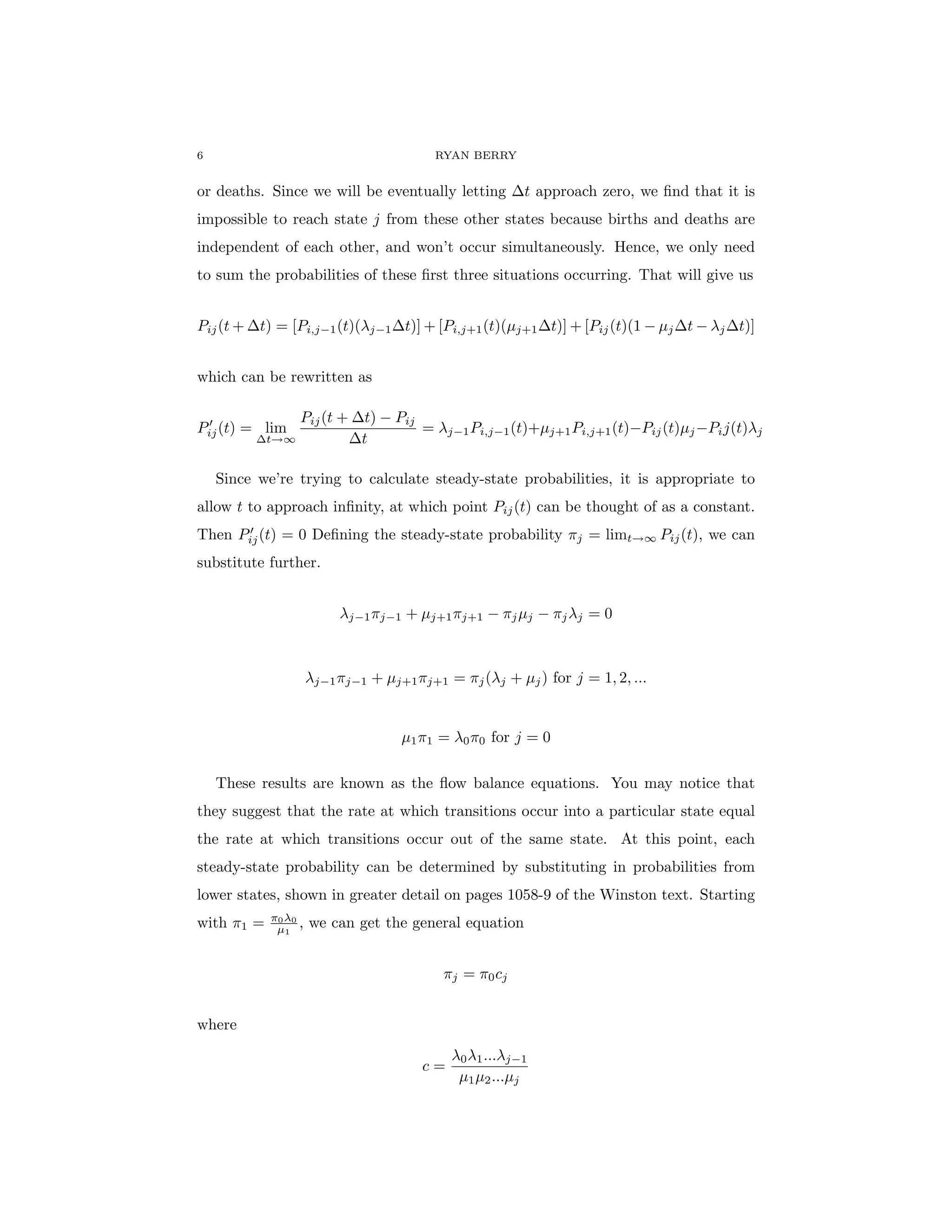6 RYAN BERRY
or deaths. Since we will be eventually letting ∆t approach zero, we find that it is
impossible to reach state j from these other states because births and deaths are
independent of each other, and won’t occur simultaneously. Hence, we only need
to sum the probabilities of these first three situations occurring. That will give us
Pij(t + ∆t) = [Pi,j−1(t)(λj−1∆t)] + [Pi,j+1(t)(µj+1∆t)] + [Pij(t)(1 − µj∆t − λj∆t)]
which can be rewritten as
P0
ij(t) = lim
∆t→∞
Pij(t + ∆t) − Pij
∆t
= λj−1Pi,j−1(t)+µj+1Pi,j+1(t)−Pij(t)µj−Pij(t)λj
Since we’re trying to calculate steady-state probabilities, it is appropriate to
allow t to approach infinity, at which point Pij(t) can be thought of as a constant.
Then P0
ij(t) = 0 Defining the steady-state probability πj = limt→∞ Pij(t), we can
substitute further.
λj−1πj−1 + µj+1πj+1 − πjµj − πjλj = 0
λj−1πj−1 + µj+1πj+1 = πj(λj + µj) for j = 1, 2, ...
µ1π1 = λ0π0 for j = 0
These results are known as the flow balance equations. You may notice that
they suggest that the rate at which transitions occur into a particular state equal
the rate at which transitions occur out of the same state. At this point, each
steady-state probability can be determined by substituting in probabilities from
lower states, shown in greater detail on pages 1058-9 of the Winston text. Starting
with π1 = π0λ0
µ1
, we can get the general equation
πj = π0cj
where
c =
λ0λ1...λj−1
µ1µ2...µj
 