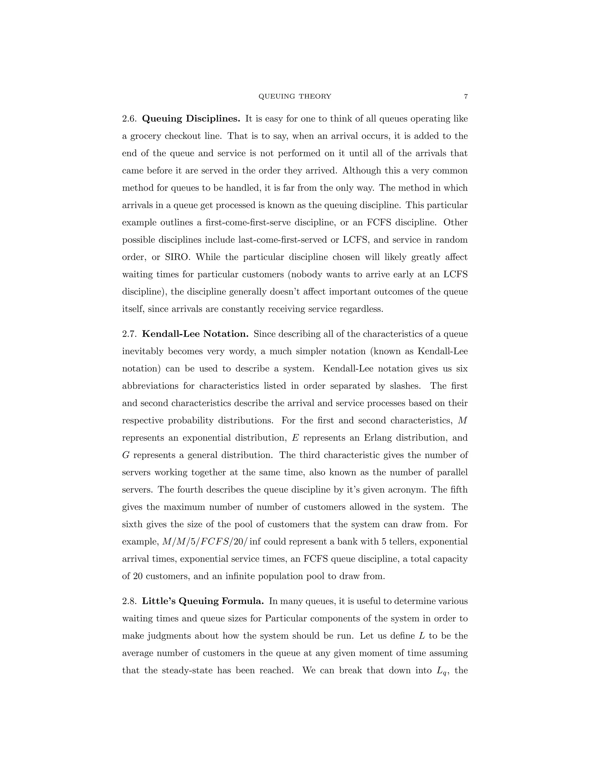 QUEUING THEORY 7
2.6. Queuing Disciplines. It is easy for one to think of all queues operating like
a grocery checkout line. That is to say, when an arrival occurs, it is added to the
end of the queue and service is not performed on it until all of the arrivals that
came before it are served in the order they arrived. Although this a very common
method for queues to be handled, it is far from the only way. The method in which
arrivals in a queue get processed is known as the queuing discipline. This particular
example outlines a first-come-first-serve discipline, or an FCFS discipline. Other
possible disciplines include last-come-first-served or LCFS, and service in random
order, or SIRO. While the particular discipline chosen will likely greatly affect
waiting times for particular customers (nobody wants to arrive early at an LCFS
discipline), the discipline generally doesn’t affect important outcomes of the queue
itself, since arrivals are constantly receiving service regardless.
2.7. Kendall-Lee Notation. Since describing all of the characteristics of a queue
inevitably becomes very wordy, a much simpler notation (known as Kendall-Lee
notation) can be used to describe a system. Kendall-Lee notation gives us six
abbreviations for characteristics listed in order separated by slashes. The first
and second characteristics describe the arrival and service processes based on their
respective probability distributions. For the first and second characteristics, M
represents an exponential distribution, E represents an Erlang distribution, and
G represents a general distribution. The third characteristic gives the number of
servers working together at the same time, also known as the number of parallel
servers. The fourth describes the queue discipline by it’s given acronym. The fifth
gives the maximum number of number of customers allowed in the system. The
sixth gives the size of the pool of customers that the system can draw from. For
example, M/M/5/FCFS/20/ inf could represent a bank with 5 tellers, exponential
arrival times, exponential service times, an FCFS queue discipline, a total capacity
of 20 customers, and an infinite population pool to draw from.
2.8. Little’s Queuing Formula. In many queues, it is useful to determine various
waiting times and queue sizes for Particular components of the system in order to
make judgments about how the system should be run. Let us define L to be the
average number of customers in the queue at any given moment of time assuming
that the steady-state has been reached. We can break that down into Lq, the
 