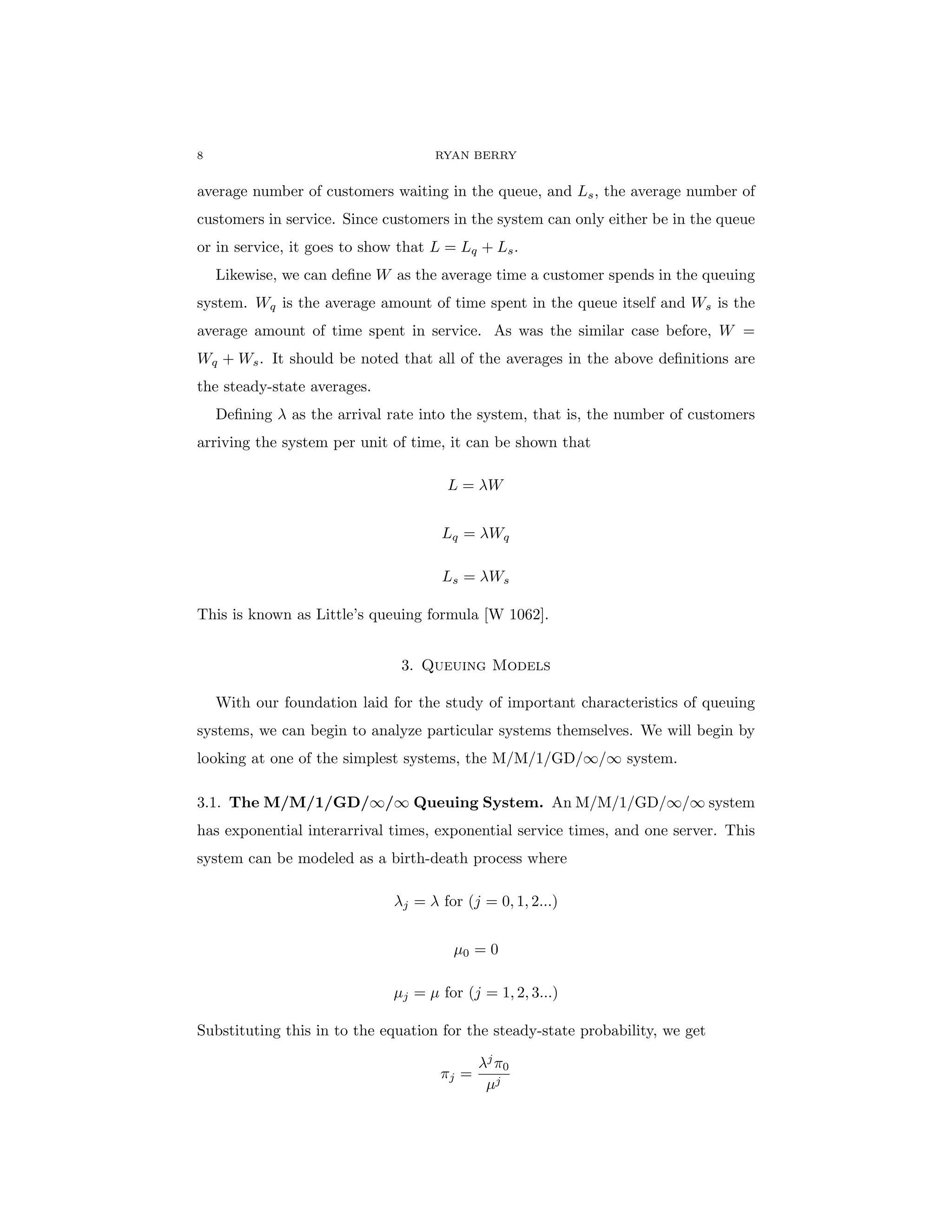 8 RYAN BERRY
average number of customers waiting in the queue, and Ls, the average number of
customers in service. Since customers in the system can only either be in the queue
or in service, it goes to show that L = Lq + Ls.
Likewise, we can define W as the average time a customer spends in the queuing
system. Wq is the average amount of time spent in the queue itself and Ws is the
average amount of time spent in service. As was the similar case before, W =
Wq + Ws. It should be noted that all of the averages in the above definitions are
the steady-state averages.
Defining λ as the arrival rate into the system, that is, the number of customers
arriving the system per unit of time, it can be shown that
L = λW
Lq = λWq
Ls = λWs
This is known as Little’s queuing formula [W 1062].
3. Queuing Models
With our foundation laid for the study of important characteristics of queuing
systems, we can begin to analyze particular systems themselves. We will begin by
looking at one of the simplest systems, the M/M/1/GD/∞/∞ system.
3.1. The M/M/1/GD/∞/∞ Queuing System. An M/M/1/GD/∞/∞ system
has exponential interarrival times, exponential service times, and one server. This
system can be modeled as a birth-death process where
λj = λ for (j = 0, 1, 2...)
µ0 = 0
µj = µ for (j = 1, 2, 3...)
Substituting this in to the equation for the steady-state probability, we get
πj =
λj
π0
µj
 
