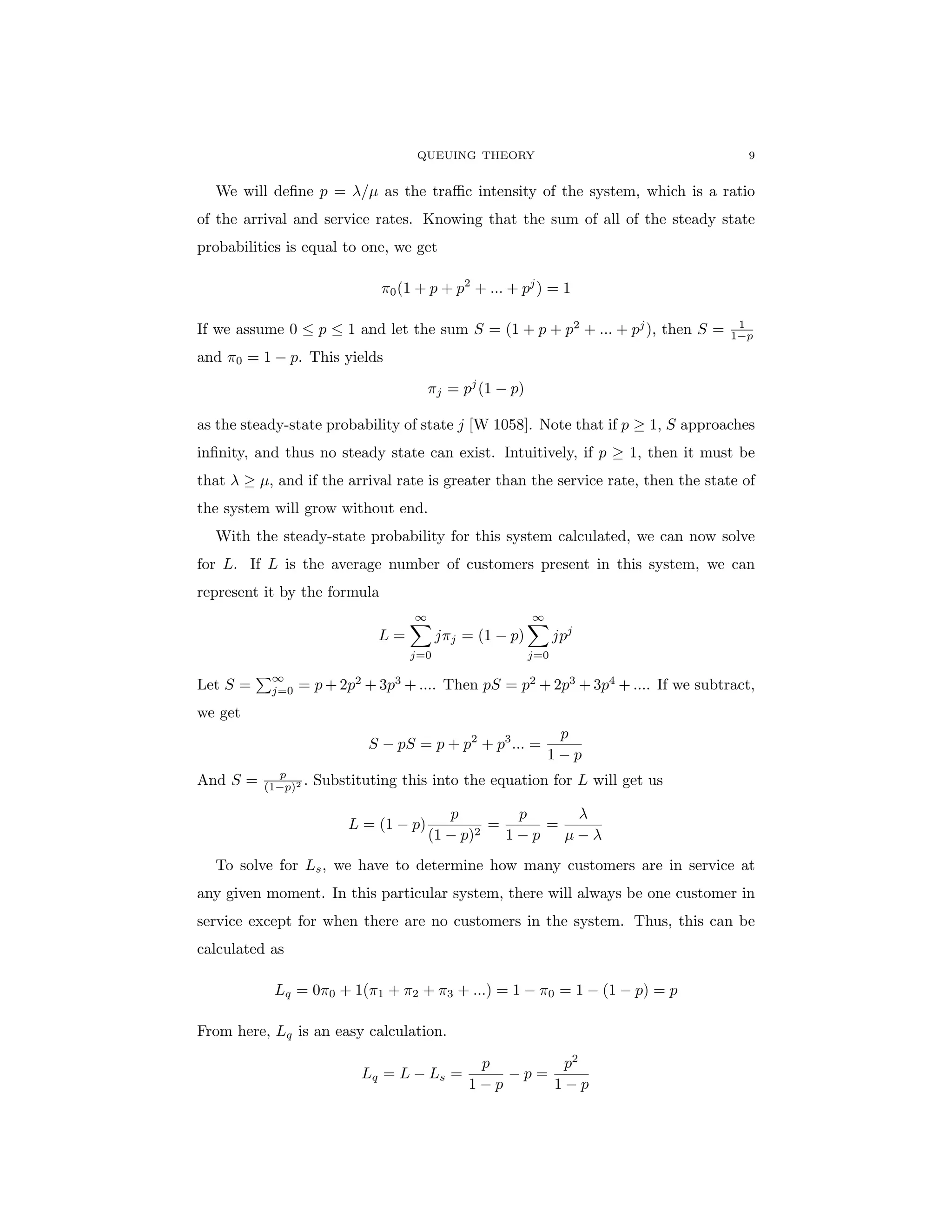 QUEUING THEORY 9
We will define p = λ/µ as the traffic intensity of the system, which is a ratio
of the arrival and service rates. Knowing that the sum of all of the steady state
probabilities is equal to one, we get
π0(1 + p + p2
+ ... + pj
) = 1
If we assume 0 ≤ p ≤ 1 and let the sum S = (1 + p + p2
+ ... + pj
), then S = 1
1−p
and π0 = 1 − p. This yields
πj = pj
(1 − p)
as the steady-state probability of state j [W 1058]. Note that if p ≥ 1, S approaches
infinity, and thus no steady state can exist. Intuitively, if p ≥ 1, then it must be
that λ ≥ µ, and if the arrival rate is greater than the service rate, then the state of
the system will grow without end.
With the steady-state probability for this system calculated, we can now solve
for L. If L is the average number of customers present in this system, we can
represent it by the formula
L =
∞
X
j=0
jπj = (1 − p)
∞
X
j=0
jpj
Let S =
P∞
j=0 = p + 2p2
+ 3p3
+ .... Then pS = p2
+ 2p3
+ 3p4
+ .... If we subtract,
we get
S − pS = p + p2
+ p3
... =
p
1 − p
And S = p
(1−p)2 . Substituting this into the equation for L will get us
L = (1 − p)
p
(1 − p)2
=
p
1 − p
=
λ
µ − λ
To solve for Ls, we have to determine how many customers are in service at
any given moment. In this particular system, there will always be one customer in
service except for when there are no customers in the system. Thus, this can be
calculated as
Lq = 0π0 + 1(π1 + π2 + π3 + ...) = 1 − π0 = 1 − (1 − p) = p
From here, Lq is an easy calculation.
Lq = L − Ls =
p
1 − p
− p =
p2
1 − p
 