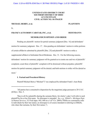 Case: 1:10-cv-00378-JGW Doc #: 38 Filed: 09/19/11 Page: 1 of 19 PAGEID #: 459



                             UNITED STATES DISTRICT COURT
                              SOUTHERN DISTRICT OF OHIO
                                     AT CINCINNATI
                              CIVIL ACTION NO. 10-378-JGW

MICHAEL BERRY, et al.                                                          PLAINTIFFS

V.

FRANK’S AUTO BODY CARSTAR, INC., et al.                                        DEFENDANTS

                          MEMORANDUM OPINION AND ORDER

         Pending are plaintiffs’ motion for partial summary judgment [Doc. 16] and defendants’

motion for summary judgment. Doc. 17. Also pending are defendants’ motion to strike portions

of certain affidavits submitted by plaintiffs [Doc. 25] and plaintiffs’ motion to strike a

supplemental affidavit of defendant David Brinkman. Doc. 31. For the following reasons,

defendants’ motion for summary judgment will be granted as to counts one and two of plaintiffs’

complaint; count three of plaintiffs’ complaint will be dismissed without prejudice; plaintiffs’

motion for partial summary judgment will be denied; and both motions to strike will be denied as

moot.1

         I. Factual and Procedural History

         Plaintiff Michael Berry (“Michael”)2 was employed by defendant Frank’s Auto Body


         1
        All parties have consented to disposition by the magistrate judge pursuant to 28 U.S.C.
§636(c). Doc. 5.
         2
         Due to all five plaintiffs sharing the surname Berry, for clarity’s sake I will refer to each
plaintiff by his or her first name. No disrespect is intended. See, e.g., Zibbell v. Michigan Dept.
of Human Services, 313 Fed.Appx. 843, 844 at n.1 (6th Cir. 2009) (“While we customarily refer
to individuals by their last names, no disrespect is of course intended in referring to Zibbells,
who share that surname, by their first names.”).



                                                  1
 