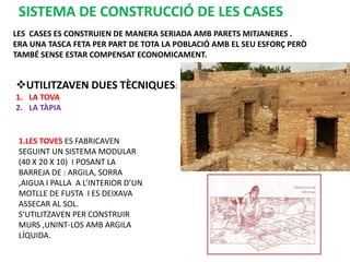 SISTEMA DE CONSTRUCCIÓ DE LES CASES
LES CASES ES CONSTRUIEN DE MANERA SERIADA AMB PARETS MITJANERES .
ERA UNA TASCA FETA PER PART DE TOTA LA POBLACIÓ AMB EL SEU ESFORÇ PERÒ
TAMBÉ SENSE ESTAR COMPENSAT ECONOMICAMENT.


UTILITZAVEN DUES TÈCNIQUES:
1. LA TOVA
2. LA TÀPIA


 1.LES TOVES ES FABRICAVEN
 SEGUINT UN SISTEMA MODULAR
 (40 X 20 X 10) I POSANT LA
 BARREJA DE : ARGILA, SORRA
 ,AIGUA I PALLA A L’INTERIOR D’UN
 MOTLLE DE FUSTA I ES DEIXAVA
 ASSECAR AL SOL.
 S’UTILITZAVEN PER CONSTRUIR
 MURS ,UNINT-LOS AMB ARGILA
 LÍQUIDA.
 