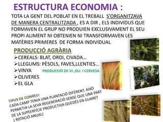 ESTRUCTURA ECONOMIA :
TOTA LA GENT DEL POBLAT EN EL TREBALL S’ORGANITZAVA
DE MANERA CENTRALITZADA , ES A DIR , ELS INDIVIDUS QUE
FORMAVEN EL GRUP NO PRODUIEN EXCLUSIVAMENT EL SEU
PROPI ALIMENT NI OBTENIEN NI TRANSFORMAVEN LES
MATÈRIES PRIMERES DE FORMA INDIVIDUAL
 PRODUCCIÓ AGRÀRIA
 CEREALS: BLAT, ORDI, CIVADA…
 LLEGUMS: PÈSOLS, FAVES,LLENTIES…
 VINYA     PRODUCCIÓ DE VI ,OLI I CERVESA
 OLIVERES
 EL GLA
 