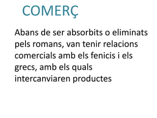COMERÇ
Abans de ser absorbits o eliminats
pels romans, van tenir relacions
comercials amb els fenicis i els
grecs, amb els quals
intercanviaren productes
 