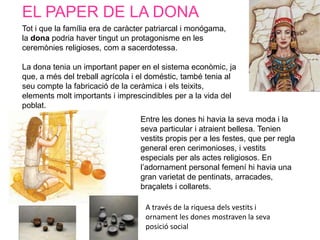EL PAPER DE LA DONA
Tot i que la família era de caràcter patriarcal i monógama,
la dona podria haver tingut un protagonisme en les
ceremònies religioses, com a sacerdotessa.

La dona tenia un important paper en el sistema econòmic, ja
que, a més del treball agrícola i el doméstic, també tenia al
seu compte la fabricació de la ceràmica i els teixits,
elements molt importants i imprescindibles per a la vida del
poblat.
                                  Entre les dones hi havia la seva moda i la
                                  seva particular i atraient bellesa. Tenien
                                  vestits propis per a les festes, que per regla
                                  general eren cerimonioses, i vestits
                                  especials per als actes religiosos. En
                                  l’adornament personal femení hi havia una
                                  gran varietat de pentinats, arracades,
                                  braçalets i collarets.

                                   A través de la riquesa dels vestits i
                                   ornament les dones mostraven la seva
                                   posició social
 