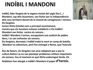 INDÍBIL I MANDONI
Indíbil, líder ilergeta de la segona meitat del segle IIIa.C., i
Mandoni, cap dels Ausentans, van lluitar per la independència
dels seus territoris davant de la invasió de cartaginesos i romans.
Els ilergetes
tenien Iltirta (Lleida) com a principal assentament,
mentre que els Ausetans estaven establerts a Vic.Indíbil i
Mandoni van lluitar contra els romans .
Indíbil i Mandoni s’uniren, encapçalant una coalició de pobles
ibers, i es van enfrontar als romans.
Els ilergetes, derrotats i Indíbil trobà la mort en camp de batalla.
 Mandoni va sobreviure, però fou entregat a Roma, que l’executà
.
Des de llavors, els ilergetes van anar adoptant poc a poc la
cultura llatina i ja no van plantejar problemes militars importants
als romans. Fou el moment en què Iltirta esdevingué Ilerda. Els
lleidatans han atorgat a Indíbil i Mandoni el paper d’herois.
 