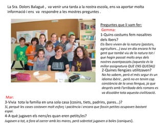 La Sra. Dolors Balagué , va venir una tarda a la nostra escola, ens va aportar molta
 informació i ens va respondre a les mostres preguntes .


                                                                  Preguntes que li vam fer:
                                                                  Gemma:
                                                                  1-Quins costums fem nosaltres
                                                                  dels Ibers?
                                                                  Els Íbers vivien de la natura (pastors,
                                                                  agricultors...) avui en dia encara hi ha
                                                                  gent que també viu de la natura tot i
                                                                  que hagin passat molts anys dels
                                                                  nostres avantpassats.(aquesta és la
                                                                  millor assignatura QUE ENS QUEDA))
                                                                  2-Quines llengües utilitzaven?
                                                                  No ho sabem, però el més segur és un
                                                                  idioma ibèric , però no en tenim cap
                                                                  constància de la seva llengua, ja que
                                                                  després amb l’arribada dels romans es
                                                                  va dissoldre tota aquesta civilització.
Mar:
3-Vivia tota la família en una sola casa (cosins, tiets, padrins, pares...)?
Sí, perquè les cases costaven molt esforç i paciència i encara que fossin petites ocupaven bastant
espai.
4-A què jugaven els nens/es quan eren petits/es?
Jugaven a tot, a fora al carrer amb les mares, però sobretot jugaven a boles (caniques).
 