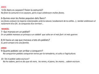 ARES
5-Els ibers es casaven? Feien la comunió?
No feien la comunió ni es casaven, però sí que celebraven moltes festes.

6-Quines eren les festes populars dels Íbers?
Les festes estaven la majoria relacionades amb la natura ( acabament de la collita...) , també celebraven el
naixement d’un fill , la conquesta d’un territori...

MARCEL
7- Qui manava en un poblat?
En un poblat manava un príncep o un cabdell que solia ser el més fort i el més guerrer.

8-Hi havia un cap que manava a tots els poblats?
Sí, però sempre era una família.

JORDI
9-Quants poblats van arribar a conquerir?
  No conquerien poblats conquerien terres per la ramaderia, el cultiu o l’agricultura.

10- Tot el poblat sabia escriure?
  No ho sabem, però es diu que els nens, les nenes, el pares, les mares... sabien escriure.
 