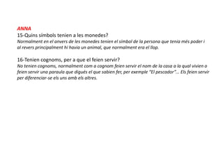 ANNA
15-Quins símbols tenien a les monedes?
Normalment en el anvers de les monedes tenien el símbol de la persona que tenia més poder i
al revers principalment hi havia un animal, que normalment era el llop.

16-Tenien cognoms, per a que el feien servir?
No tenien cognoms, normalment com a cognom feien servir el nom de la casa a la qual vivien o
feien servir una paraula que digués el que sabien fer, per exemple “El pescador”... Els feien servir
per diferenciar-se els uns amb els altres.
 