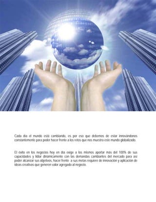                   

 

 

        Cada día el mundo está cambiando, es por eso que debemos de estar innovándonos
        constantemente para poder hacer frente a los retos que nos muestra este mundo globalizado.


        El éxito en los negocios hoy en día exige a los mismos aportar más del 100% de sus
        capacidades y lidiar dinámicamente con las demandas cambiantes del mercado para así
        poder alcanzar sus objetivos, hacer frente a sus metas requiere de innovación y aplicación de
        ideas creativas que generen valor agregado al negocio.
 

 

 
 