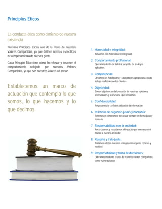  




Principios Éticos


La conducta ética como cimiento de nuestra
existencia
Nuestros Principios Éticos van de la mano de nuestros
                                                             1. Honestidad e integridad:
Valores Compartidos, ya que definen normas específicas
                                                                Actuamos con honestidad e integridad
de comportamiento de nuestra gente.
                                                             2. Comportamiento profesional:
Cada Principio Ético tiene como fin reforzar y sostener el      Operamos dentro de la letra y espíritu de las leyes
comportamiento reflejado por nuestros Valores                   aplicables.
Compartidos, ya que son nuestros valores en acción.
                                                             3. Competencias:
                                                                Llevamos las habilidades y capacidades apropiadas a cada
                                                                trabajo realizado con los clientes

Establecemos un marco de                                     4. Objetividad:
                                                                Somos objetivos en la formación de nuestras opiniones
actuación que contempla lo que                                  profesionales y la asesoría que brindamos

somos, lo que hacemos y lo                                   5. Confidencialidad:
                                                                Respetamos la confidencialidad de la información
que decimos.                                                 6. Prácticas de negocios justas y honradas:
                                                                Tenemos el compromiso de actuar siempre en forma justa y
                                                                honrada

                                                             7. Responsabilidad con la sociedad:
                                                                Reconocemos y respetamos el impacto que tenemos en el
                                                                mundo a nuestro alrededor

                                                             8. Respeto y trato justo:
                                                                Tratamos a todos nuestros colegas con respeto, cortesía y
                                                                equidad

                                                             9. Responsabilidad y toma de decisiones:
                                                                Lideramos mediante el uso de nuestros valores compartidos
                                                                como nuestras bases
 