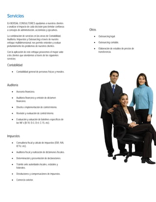 Servicios
En BERSAL CONSULTORES ayudamos a nuestros clientes
a analizar el impacto de cada decisión para brindar confianza
a consejos de administración, accionistas y ejecutivos.           Otros
La combinación de servicios en las áreas de Contabilidad,            •    Outsourcing legal.
Auditoría, Impuestos y Outsourcing a través de nuestro
enfoque multidimensional, nos permite entender y evaluar             •    Outsourcing contable.
profundamente los problemas de nuestros clientes.
                                                                     •    Elaboración de estudios de precios de
Con la aplicación de este enfoque proveemos el mayor valor                transferencia.
a los clientes que atendemos a través de los siguientes
servicios:

Contabilidad
    •    Contabilidad general de personas físicas y morales.




Auditoría
    •    Asesoría financiera.

    •    Auditoría financiera y emisión de dictamen
         financiero.

    •    Diseño e implementación de control interno.

    •    Revisión y evaluación de control interno.

    •    Evaluación y valuación de boletines específicos de
         las Nif´s (B-10, D-3, D-4, C-15, etc).




Impuestos
    •    Consultoría fiscal y cálculo de impuestos (ISR, IVA,
         IETU, etc).

    •    Auditoría fiscal y realización de dictámenes fiscales.

    •    Determinación y presentación de declaraciones.

    •    Trámite ante autoridades locales, estatales y
         federales.

    •    Devoluciones y compensaciones de impuestos.

    •    Comercio exterior.
 