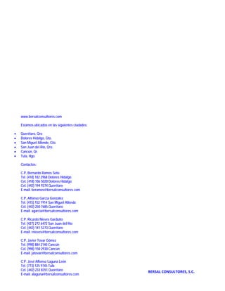                                                         

                                                        

                                                        

                                                        

                                                        

                                                        

                                                        

                                                        

                                                        

                                                        
        www.bersalconsultores.com
                                                        
        Estamos ubicados en las siguientes ciudades:
                                                        
    •   Querétaro, Qro
    •   Dolores Hidalgo, Gto.
    •   San Miguel Allende, Gto.                        
    •   San Juan del Río, Qro.
    •   Cancún, Qr.                                     
    •   Tula, Hgo.
                                                        
        Contactos:
                                                        
        C.P. Bernardo Ramos Soto
        Tel. (418) 182 2968 Dolores Hidalgo             
        Cel. (418) 106 5020 Dolores Hidalgo
        Cel. (442) 194 9274 Querétaro
                                                        
        E-mail. beramos@bersalconsultores.com

        C.P. Alfonso García González                    
        Tel. (415) 152 1914 San Miguel Allende
        Cel. (442) 250 7685 Querétaro                   
        E-mail. agarcia@bersalconsultores.com
                                                        
        C.P. Ricardo Nieves Garduño
        Tel. (427) 272 6472 San Juan del Río
        Cel. (442) 141 5273 Querétaro
        E-mail. rnieves@bersalconsultores.com

        C.P. Javier Tovar Gómez
        Tel. (998) 884 2140 Cancún
        Cel. (998) 158 2930 Cancún
        E-mail. jatovar@bersalconsultores.com

        C.P. José Alfonso Laguna León
        Tel. (773) 125 9745 Tula
        Cel. (442) 233 8351 Querétaro                      BERSAL CONSULTORES, S.C. 
        E-mail. alaguna@bersalconsultores.com
 
                                                        
 
 
 