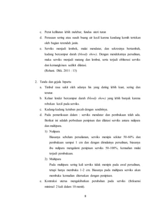 8
c. Perut kelihatan lebih melebar, fundus uteri turun
d. Perasaan sering atau susah buang air kecil karena kandung kemih tertekan
oleh bagian terendah janin.
e. Serviks menjadi lembek, mulai mendatar, dan sekresinya bertambah,
kadang bercampur darah (bloody show). Dengan mendekatnya persalinan,
maka serviks menjadi matang dan lembut, serta terjadi obliterasi serviks
dan kemungkinan sedikit dilatasi.
(Rohani. Dkk. 2011 : 13)
2. Tanda dan gejala Inpartu
a. Timbul rasa sakit oleh adanya his yang dating lebih kuat, sering dan
teratur.
b. Keluar lender bercampur darah (bloody show) yang lebih banyak karena
robekan kecil pada serviks.
c. Kadang-kadang ketuban pecah dengan sendirinya.
d. Pada pemeriksaan dalam : serviks mendatar dan pembukaan telah ada.
Berikut ini adalah perbedaan penipisan dan dilatasi serviks antara nulipara
dan multipara.
1) Nulipara
Biasanya sebelum persalianan, serviks menipis sekitar 50-60% dan
pembukaan sampai 1 cm dan dengan dimulainya persalinan, biasanya
ibu nulipara mengalami penipisan serviks 50-100%, kemudian mulai
terjadi pembukaan.
2) Multipara
Pada multipara sering kali serviks tidak menipis pada awal persalinan,
tetapi hanya membuka 1-2 cm. Biasanya pada multipara serviks akan
membuka kemudian diteruskan dengan penipisan.
e. Kontraksi uterus mengakibatkan perubahan pada serviks (frekuensi
minimal 2 kali dalam 10 menit).
 