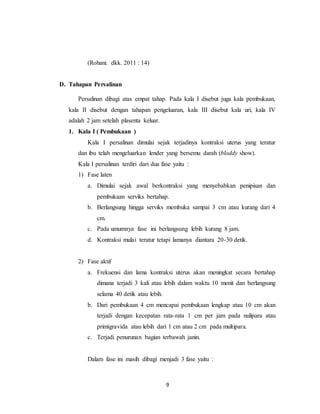 9
(Rohani. dkk. 2011 : 14)
D. Tahapan Persalinan
Persalinan dibagi atas empat tahap. Pada kala I disebut juga kala pembukaan,
kala II disebut dengan tahapan pengeluaran, kala III disebut kala uri, kala IV
adalah 2 jam setelah plasenta keluar.
1. Kala I ( Pembukaan )
Kala I persalinan dimulai sejak terjadinya kontraksi uterus yang teratur
dan ibu telah mengeluarkan lender yang bersemu darah (bloddy show).
Kala I persalinan terdiri dari dua fase yaitu :
1) Fase laten
a. Dimulai sejak awal berkontraksi yang menyebabkan penipisan dan
pembukaan serviks bertahap.
b. Berlangsung hingga serviks membuka sampai 3 cm atau kurang dari 4
cm.
c. Pada umumnya fase ini berlangsung lebih kurang 8 jam.
d. Kontraksi mulai teratur tetapi lamanya diantara 20-30 detik.
2) Fase aktif
a. Frekuensi dan lama kontraksi uterus akan meningkat secara bertahap
dimana terjadi 3 kali atau lebih dalam waktu 10 menit dan berlangsung
selama 40 detik atau lebih.
b. Dari pembukaan 4 cm mencapai pembukaan lengkap atau 10 cm akan
terjadi dengan kecepatan rata-rata 1 cm per jam pada nulipara atau
primigravida atau lebih dari 1 cm atau 2 cm pada multipara.
c. Terjadi penurunan bagian terbawah janin.
Dalam fase ini masih dibagi menjadi 3 fase yaitu :
 