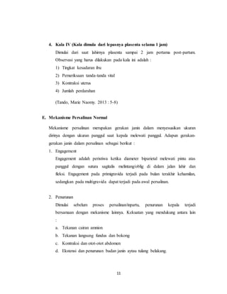 11
4. Kala IV (Kala dimula dari lepasnya plasenta selama 1 jam)
Dimulai dari saat lahirnya plasenta sampai 2 jam pertama post-partum.
Observasi yang harus dilakukan pada kala ini adalah :
1) Tingkat kesadaran ibu
2) Pemeriksaan tanda-tanda vital
3) Kontraksi uterus
4) Jumlah perdarahan
(Tando, Marie Naomy. 2013 : 5-8)
E. Mekanisme Persalinan Normal
Mekanisme persalinan merupakan gerakan janin dalam menyesuaikan ukuran
dirinya dengan ukuran panggul saat kepala melewati panggul. Adapun gerakan-
gerakan janin dalam persalinan sebagai berikut :
1. Engagement
Engagement adalah peristiwa ketika diameter biparietal melewati pintu atas
panggul dengan sutura sagitalis melintang/oblig di dalam jalan lahir dan
fleksi. Engagement pada primigravida terjadi pada bulan terakhir kehamilan,
sedangkan pada multigravida dapat terjadi pada awal persalinan.
2. Penurunan
Dimulai sebelum proses persalinan/inpartu, penurunan kepala terjadi
bersamaan dengan mekanisme lainnya. Kekuatan yang mendukung antara lain
:
a. Tekanan cairan amnion
b. Tekanan langsung fundus dan bokong
c. Kontraksi dan otot-otot abdomen
d. Ekstensi dan penurunan badan janin aytau tulang belakang.
 