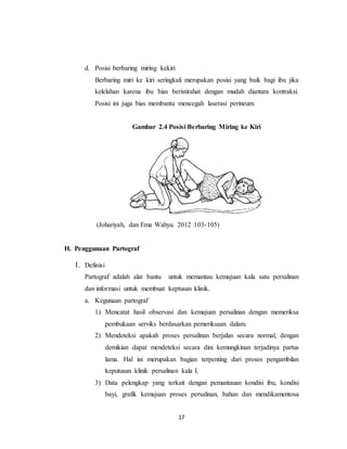 17
d. Posisi berbaring miring kekiri
Berbaring miri ke kiri seringkali merupakan posisi yang baik bagi ibu jika
kelelahan karena ibu bias beristirahat dengan mudah diantara kontraksi.
Posisi ini juga bias membantu mencegah laserasi perineum.
Gambar 2.4 Posisi Berbaring Miring ke Kiri
(Johariyah, dan Ema Wahyu. 2012 :103-105)
H. Penggunaan Partograf
1. Definisi
Partograf adalah alat bantu untuk memantau kemajuan kala satu persalinan
dan informasi untuk membuat keptusan klinik.
a. Kegunaan partograf
1) Mencatat hasil observasi dan kemajuan persalinan dengan memeriksa
pembukaan serviks berdasarkan pemeriksaan dalam.
2) Mendeteksi apakah proses persalinan berjalan secara normal, dengan
demikian dapat mendeteksi secara dini kemungkinan terjadinya partus
lama. Hal ini merupakan bagian terpenting dari proses pengambilan
keputusan klinik persalinan kala I.
3) Data pelengkap yang terkait dengan pemantauan kondisi ibu, kondisi
bayi, grafik kemajuan proses persalinan, bahan dan mendikamentosa
 