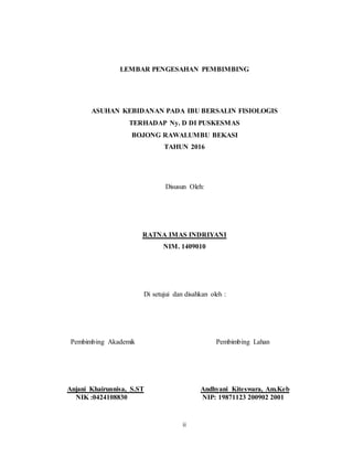 ii
LEMBAR PENGESAHAN PEMBIMBING
ASUHAN KEBIDANAN PADA IBU BERSALIN FISIOLOGIS
TERHADAP Ny. D DI PUSKESMAS
BOJONG RAWALUMBU BEKASI
TAHUN 2016
Disusun Oleh:
RATNA IMAS INDRIYANI
NIM. 1409010
Di setujui dan disahkan oleh :
Pembimbing Akademik Pembimbing Lahan
Anjani Khairunnisa, S.ST Andhyani Kiteswara, Am.Keb
NIK :0424108830 NIP: 19871123 200902 2001
 