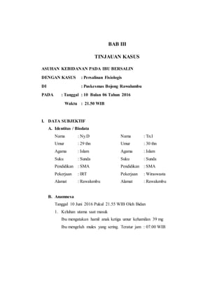 BAB III
TINJAUAN KASUS
ASUHAN KEBIDANAN PADA IBU BERSALIN
DENGAN KASUS : Persalinan Fisiologis
DI : Puskesmas Bojong Rawalumbu
PADA : Tanggal : 10 Bulan 06 Tahun 2016
Waktu : 21.50 WIB
I. DATA SUBJEKTIF
A. Identitas / Biodata
Nama : Ny.D Nama : Tn.I
Umur : 29 thn Umur : 30 thn
Agama : Islam Agama : Islam
Suku : Sunda Suku : Sunda
Pendidikan : SMA Pendidikan : SMA
Pekerjaan : IRT Pekerjaan : Wiraswasta
Alamat : Rawalumbu Alamat : Rawalumbu
B. Anamnesa
Tanggal 10 Juni 2016 Pukul 21.55 WIB Oleh Bidan
1. Keluhan utama saat masuk
Ibu mengatakan hamil anak ketiga umur kehamilan 39 mg
Ibu mengeluh mules yang sering. Teratur jam : 07.00 WIB
 