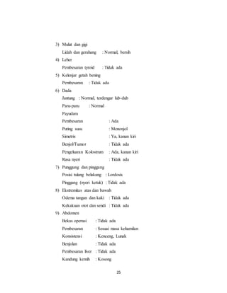 25
3) Mulut dan gigi
Lidah dan gerahang : Normal, bersih
4) Leher
Pembesaran tyroid : Tidak ada
5) Kelenjar getah bening
Pembesaran : Tidak ada
6) Dada
Jantung : Normal, terdengar lub-dub
Paru-paru : Normal
Payudara
Pembesaran : Ada
Puting susu : Menonjol
Simetris : Ya, kanan kiri
Benjol/Tumor : Tidak ada
Pengeluaran Kolostrum : Ada, kanan kiri
Rasa nyeri : Tidak ada
7) Punggung dan pinggang
Posisi tulang belakang : Lordosis
Pinggang (nyeri ketuk) : Tidak ada
8) Ekstremitas atas dan bawah
Odema tangan dan kaki : Tidak ada
Kekakuan otot dan sendi : Tidak ada
9) Abdomen
Bekas operasi : Tidak ada
Pembesaran : Sesuai masa kehamilan
Konsistensi : Kenceng, Lunak
Benjolan : Tidak ada
Pembesaran liver : Tidak ada
Kandung kemih : Kosong
 