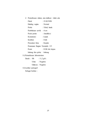 27
 Pemeriksaan dalam, atas indikasi : tidak ada
Pukul : 22.00 WIB
Dinding vagina : Normal
Portio : Tebal, lunak
Pembukaan servik : 4 cm
Posisi portio : Antefleksi
Konsistensi : Lunak
Ketuban : Utuh
Presentasi fetus : Kepala
Penurunan Bagian Terendah :3/5
Posisi : UUK kiri depan
Imbang feto pelvic : Imbang
11) Pemeriksaan laboratorium
Darah : Hb : 11,2 gr%
Urine : Negative
Glukosa : Negative
12) Lembar partograf
Sebagai berikut :
 