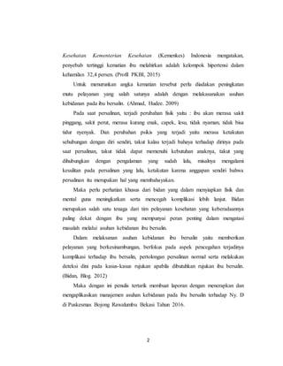 2
Kesehatan Kementerian Kesehatan (Kemenkes) Indonesia mengatakan,
penyebab tertinggi kematian ibu melahirkan adalah kelompok hipertensi dalam
kehamilan 32,4 persen. (Profil PKBI, 2015)
Untuk menurunkan angka kematian tersebut perlu diadakan peningkatan
mutu pelayanan yang salah satunya adalah dengan melakasanakan asuhan
kebidanan pada ibu bersalin. (Ahmad, Hudee. 2009)
Pada saat persalinan, terjadi perubahan fisik yaitu : ibu akan merasa sakit
pinggang, sakit perut, merasa kurang enak, capek, lesu, tidak nyaman, tidak bisa
tidur nyenyak. Dan perubahan psikis yang terjadi yaitu merasa ketakutan
sehubungan dengan diri sendiri, takut kalau terjadi bahaya terhadap dirinya pada
saat persalinan, takut tidak dapat memenuhi kebutuhan anaknya, takut yang
dihubungkan dengan pengalaman yang sudah lalu, misalnya mengalami
kesulitan pada persalinan yang lalu, ketakutan karena anggapan sendiri bahwa
persalinan itu merupakan hal yang membahayakan.
Maka perlu perhatian khusus dari bidan yang dalam menyiapkan fisik dan
mental guna meningkatkan serta mencegah komplikasi lebih lanjut. Bidan
merupakan salah satu tenaga dari tim pelayanan kesehatan yang keberadaannya
paling dekat dengan ibu yang mempunyai peran penting dalam mengatasi
masalah melalui asuhan kebidanan ibu bersalin.
Dalam melaksanan asuhan kebidanan ibu bersalin yaitu memberikan
pelayanan yang berkesinambungan, berfokus pada aspek pencegahan terjadinya
komplikasi terhadap ibu bersalin, pertolongan persalinan normal serta melakukan
deteksi dini pada kasus-kasus rujukan apabila dibutuhkan rujukan ibu bersalin.
(Bidan, Blog. 2012)
Maka dengan ini penulis tertarik membuat laporan dengan menerapkan dan
mengaplikasikan manajemen asuhan kebidanan pada ibu bersalin terhadap Ny. D
di Puskesmas Bojong Rawalumbu Bekasi Tahun 2016.
 