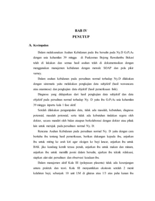 BAB IV
PENUTUP
A. Kesimpulan
Dalam melaksanakan Asuhan Kebidanan pada ibu bersalin pada Ny.D G3P2A0
dengan usia kehamilan 39 minggu di Puskesmas Bojong Rawalumbu Bekasi
telah di lakukan dan semua hasil asuhan telah di dokumentasikan dengan
menggunakan manajemen kebidanan dengan metode SOAP dan pola pikir
varney.
Dalam asuhan kebidanan pada persalinan normal terhadap Ny.D dilakukan
dengan sistematis yaitu melakukan pengkajian data subjektif (hasil wawancara
atau anamnesa) dan pengkajian data objektif (hasil pemeriksaan fisik).
Diagnosa yang didapatkan dari hasil pengkajian data subjektif dan data
objektif pada persalinan normal terhadap Ny. D yaitu ibu G3P2A0 usia kehamilan
39 minggu inpartu kala 1 fase aktif.
Setelah dilakukan pengumpulan data, tidak ada masalah, kebutuhan, diagnosa
potensial, masalah potensial, serta tidak ada kebutuhan tindakan segera oleh
dokter, secara mandiri oleh bidan ataupun berkolaborasi dengan dokter atau pihak
lain untuk merujuk pada persalinan normal Ny. D.
Rencana Asuhan Kebidanan pada persalinan normal Ny. D yaitu dengan cara
beritahu ibu tentang hasil pemeriksaan, berikan dukungan kepada ibu, anjurkan
ibu untuk miring ke arah kiri agar oksigen ke bayi lancar, anjurkan ibu untuk
BAK jika kandung kemih terasa penuh, anjurkan ibu untuk makan dan minum,
anjurkan ibu untuk memilih posisi dalam bersalin, ajarkan ibu teknik relaksasi,
siapkan alat-alat persalinan dan observasi keadaan ibu.
Dalam manajemen aktif Kala III (pelepasan plasenta) tidak ada kesenjangan
antara praktek dan teori. Kala III menyuntikkan oksitosin setelah 2 menit
kelahiran bayi, sebanyak 10 unit I.M di gluteus atau 1/3 atas paha kanan ibu
 
